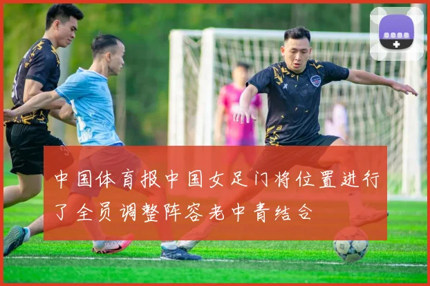 中国体育报中国女足门将位置进行了全员调整阵容老中青结合