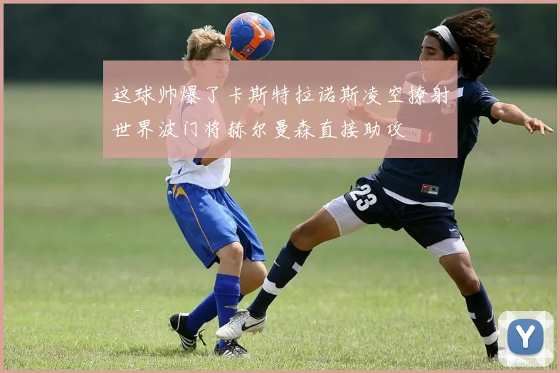 这球帅爆了卡斯特拉诺斯凌空撩射世界波门将赫尔曼森直接助攻